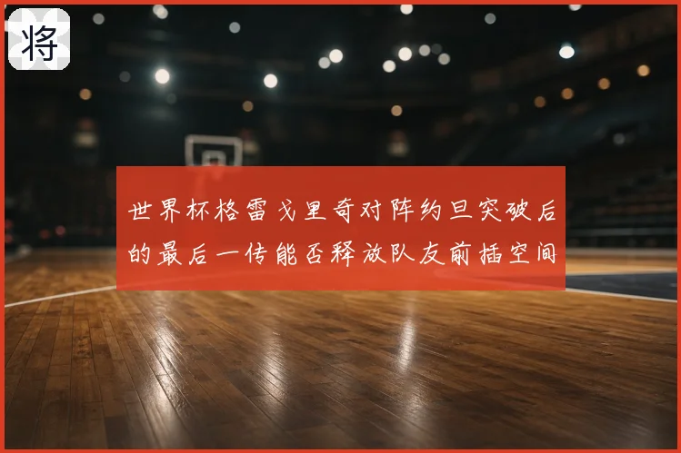 世界杯格雷戈里奇对阵约旦突破后的最后一传能否释放队友前插空间