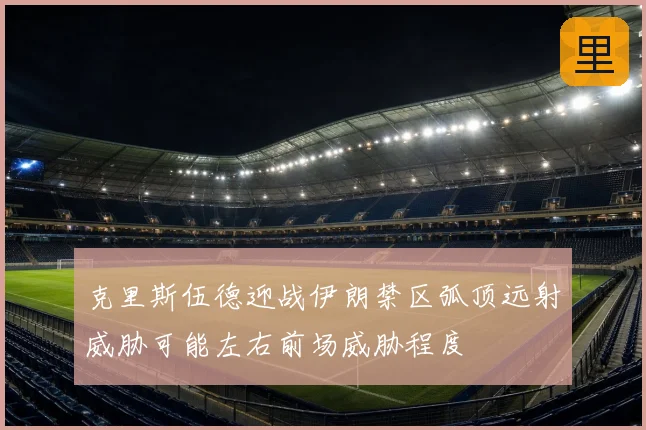 克里斯伍德迎战伊朗禁区弧顶远射威胁可能左右前场威胁程度