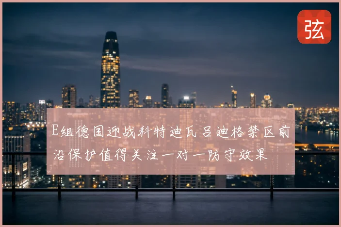 E组德国迎战科特迪瓦吕迪格禁区前沿保护值得关注一对一防守效果